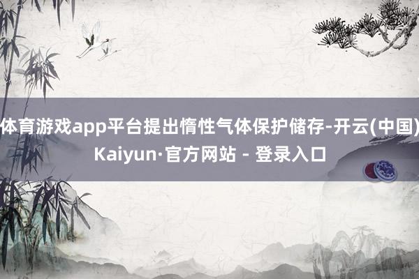 体育游戏app平台提出惰性气体保护储存-开云(中国)Kaiyun·官方网站 - 登录入口