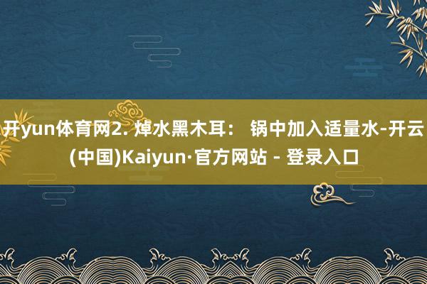 开yun体育网2. 焯水黑木耳： 锅中加入适量水-开云(中国)Kaiyun·官方网站 - 登录入口