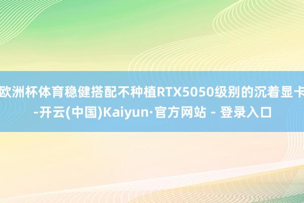 欧洲杯体育稳健搭配不种植RTX5050级别的沉着显卡-开云(中国)Kaiyun·官方网站 - 登录入口