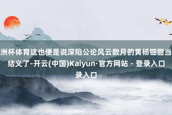 欧洲杯体育这也便是说深陷公论风云数月的黄杨钿甜当今结义了-开云(中国)Kaiyun·官方网站 - 登录入口