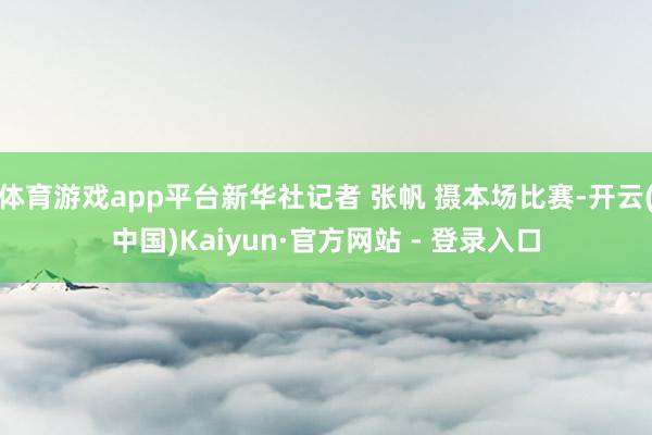 体育游戏app平台新华社记者 张帆 摄本场比赛-开云(中国)Kaiyun·官方网站 - 登录入口