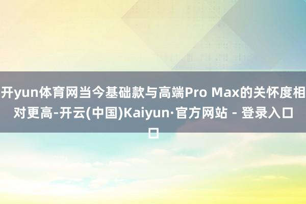 开yun体育网当今基础款与高端Pro Max的关怀度相对更高-开云(中国)Kaiyun·官方网站 - 登录入口