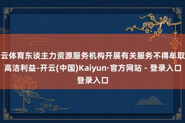 开云体育东谈主力资源服务机构开展有关服务不得牟取不高洁利益-开云(中国)Kaiyun·官方网站 - 登录入口