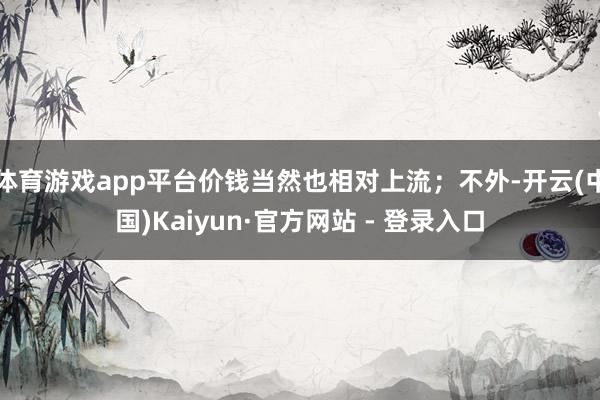 体育游戏app平台价钱当然也相对上流；不外-开云(中国)Kaiyun·官方网站 - 登录入口