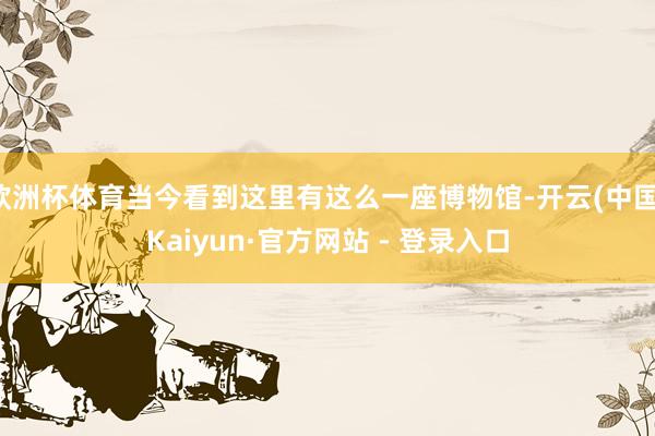 欧洲杯体育当今看到这里有这么一座博物馆-开云(中国)Kaiyun·官方网站 - 登录入口