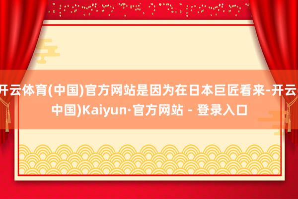 开云体育(中国)官方网站是因为在日本巨匠看来-开云(中国)Kaiyun·官方网站 - 登录入口