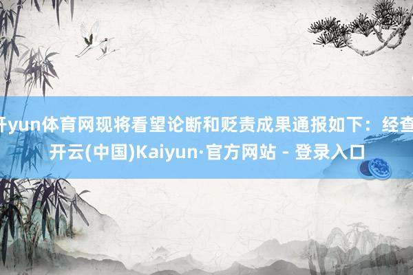 开yun体育网现将看望论断和贬责成果通报如下：经查-开云(中国)Kaiyun·官方网站 - 登录入口