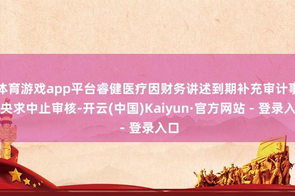 体育游戏app平台睿健医疗因财务讲述到期补充审计事项央求中止审核-开云(中国)Kaiyun·官方网站 - 登录入口
