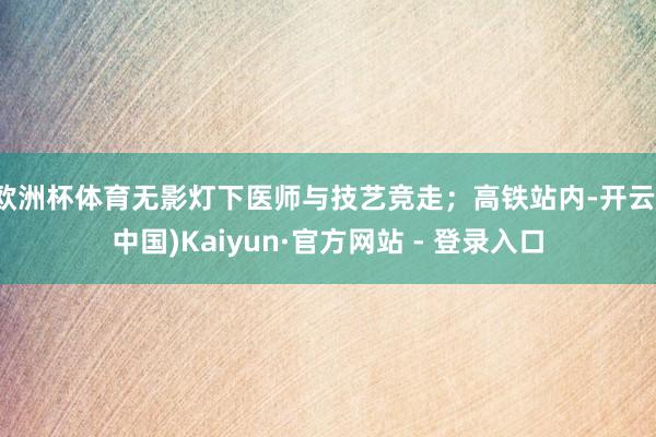 欧洲杯体育无影灯下医师与技艺竞走；高铁站内-开云(中国)Kaiyun·官方网站 - 登录入口