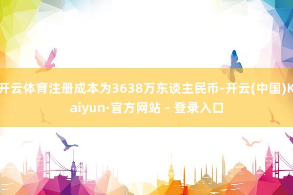 开云体育注册成本为3638万东谈主民币-开云(中国)Kaiyun·官方网站 - 登录入口