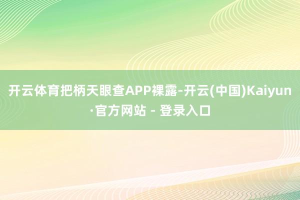 开云体育把柄天眼查APP裸露-开云(中国)Kaiyun·官方网站 - 登录入口