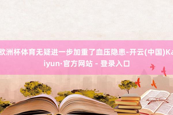 欧洲杯体育无疑进一步加重了血压隐患-开云(中国)Kaiyun·官方网站 - 登录入口