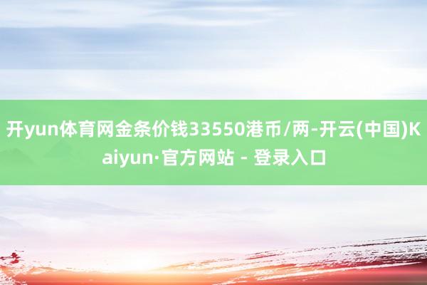 开yun体育网金条价钱33550港币/两-开云(中国)Kaiyun·官方网站 - 登录入口