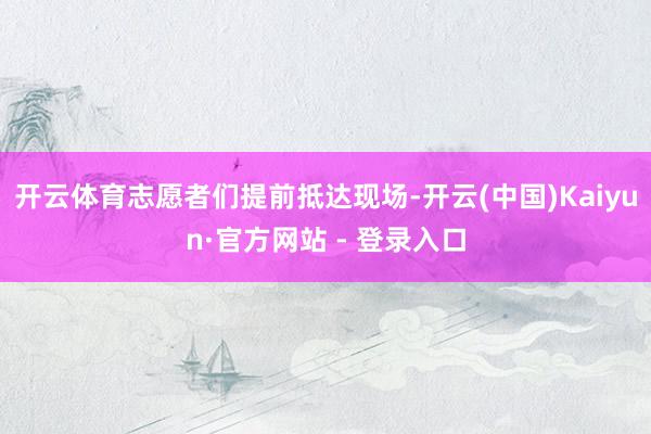 开云体育志愿者们提前抵达现场-开云(中国)Kaiyun·官方网站 - 登录入口