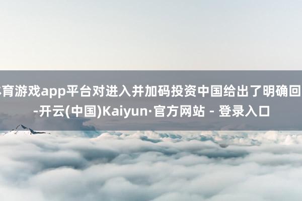 体育游戏app平台对进入并加码投资中国给出了明确回应-开云(中国)Kaiyun·官方网站 - 登录入口