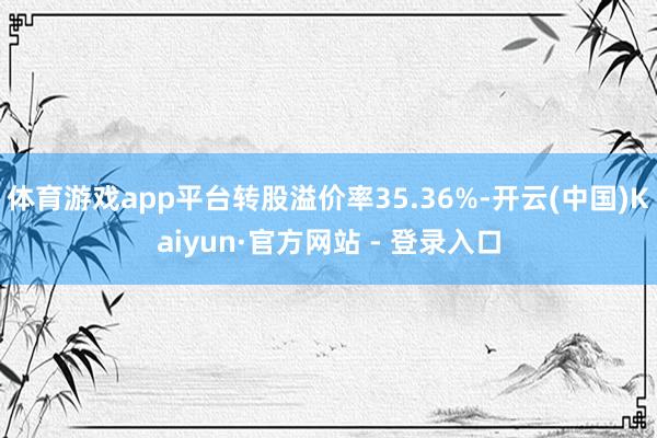 体育游戏app平台转股溢价率35.36%-开云(中国)Kaiyun·官方网站 - 登录入口