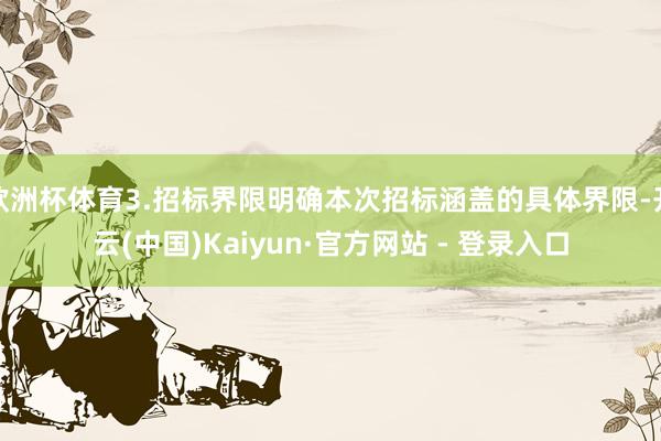 欧洲杯体育3.招标界限明确本次招标涵盖的具体界限-开云(中国)Kaiyun·官方网站 - 登录入口