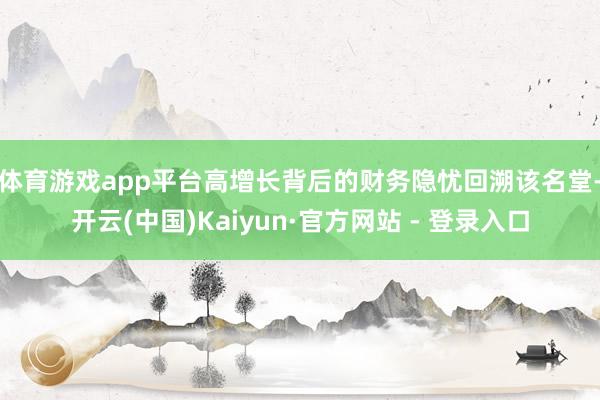 体育游戏app平台高增长背后的财务隐忧　　回溯该名堂-开云(中国)Kaiyun·官方网站 - 登录入口