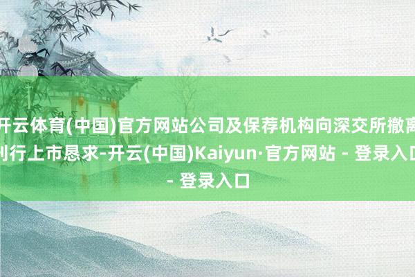 开云体育(中国)官方网站公司及保荐机构向深交所撤离刊行上市恳求-开云(中国)Kaiyun·官方网站 - 登录入口