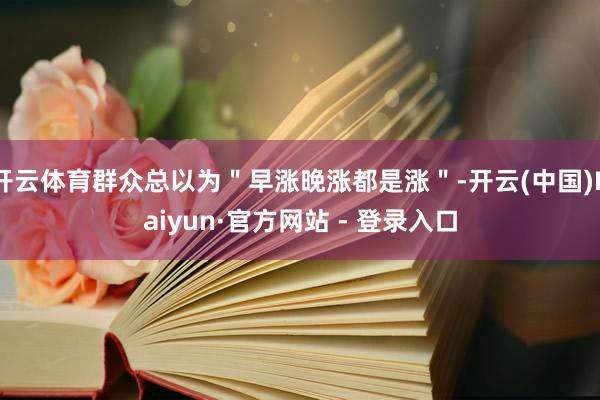 开云体育群众总以为＂早涨晚涨都是涨＂-开云(中国)Kaiyun·官方网站 - 登录入口