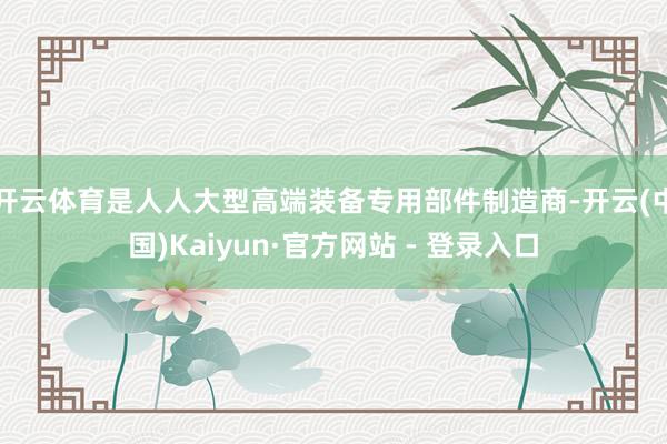 开云体育是人人大型高端装备专用部件制造商-开云(中国)Kaiyun·官方网站 - 登录入口