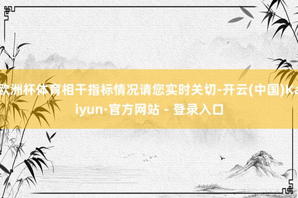 欧洲杯体育相干指标情况请您实时关切-开云(中国)Kaiyun·官方网站 - 登录入口
