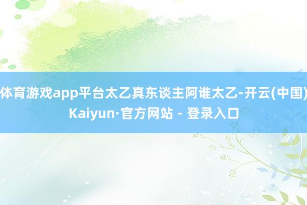 体育游戏app平台太乙真东谈主阿谁太乙-开云(中国)Kaiyun·官方网站 - 登录入口