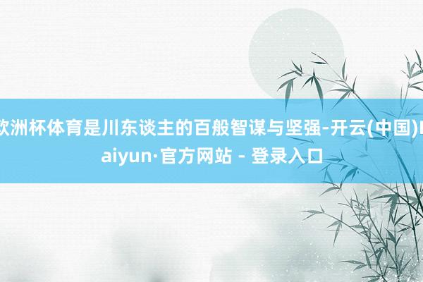 欧洲杯体育是川东谈主的百般智谋与坚强-开云(中国)Kaiyun·官方网站 - 登录入口