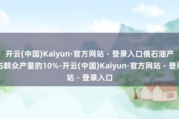 开云(中国)Kaiyun·官方网站 - 登录入口俄石油产量约占群众产量的10%-开云(中国)Kaiyun·官方网站 - 登录入口
