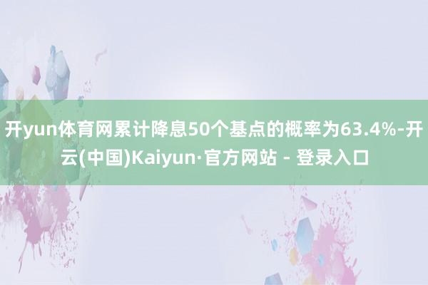开yun体育网累计降息50个基点的概率为63.4%-开云(中国)Kaiyun·官方网站 - 登录入口