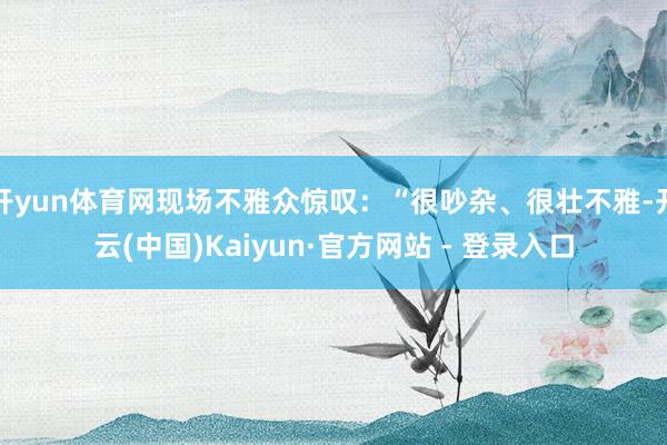 开yun体育网现场不雅众惊叹：“很吵杂、很壮不雅-开云(中国)Kaiyun·官方网站 - 登录入口