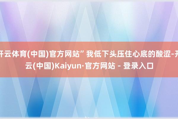 开云体育(中国)官方网站”我低下头压住心底的酸涩-开云(中国)Kaiyun·官方网站 - 登录入口