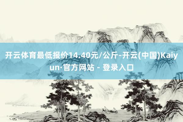 开云体育最低报价14.40元/公斤-开云(中国)Kaiyun·官方网站 - 登录入口