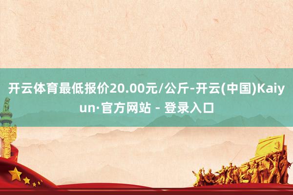 开云体育最低报价20.00元/公斤-开云(中国)Kaiyun·官方网站 - 登录入口