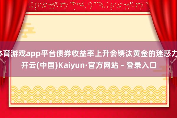 体育游戏app平台债券收益率上升会镌汰黄金的迷惑力-开云(中国)Kaiyun·官方网站 - 登录入口