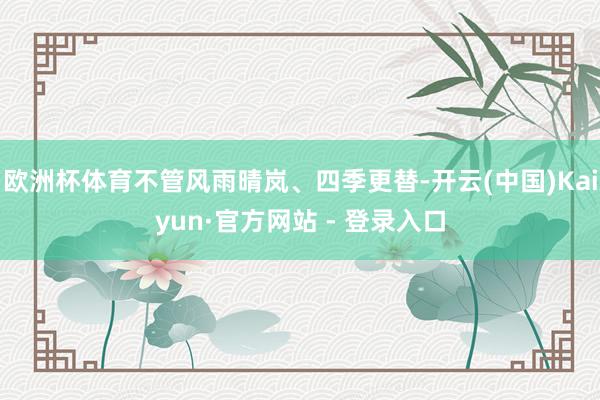 欧洲杯体育不管风雨晴岚、四季更替-开云(中国)Kaiyun·官方网站 - 登录入口