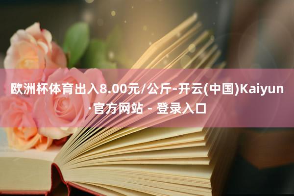 欧洲杯体育出入8.00元/公斤-开云(中国)Kaiyun·官方网站 - 登录入口