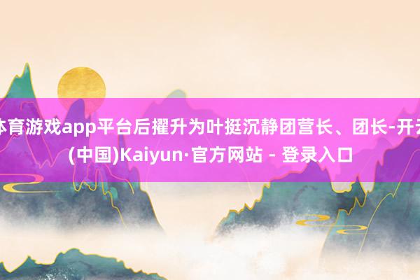 体育游戏app平台后擢升为叶挺沉静团营长、团长-开云(中国)Kaiyun·官方网站 - 登录入口