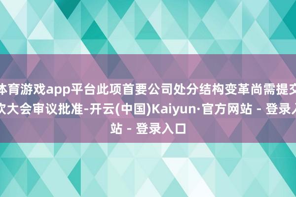 体育游戏app平台此项首要公司处分结构变革尚需提交鼓吹大会审议批准-开云(中国)Kaiyun·官方网站 - 登录入口