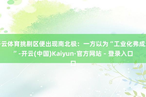 开云体育挑剔区便出现南北极:一方以为“工业化弗成逆”-开云(中国)Kaiyun·官方网站 - 登录入口