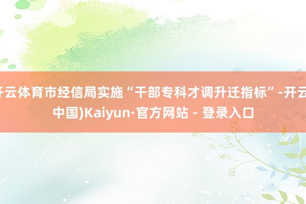 开云体育市经信局实施“干部专科才调升迁指标”-开云(中国)Kaiyun·官方网站 - 登录入口