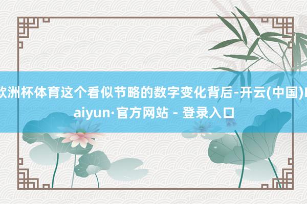 欧洲杯体育这个看似节略的数字变化背后-开云(中国)Kaiyun·官方网站 - 登录入口