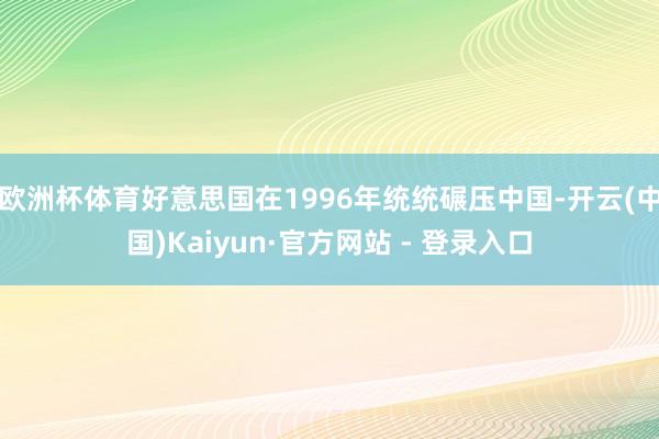 欧洲杯体育好意思国在1996年统统碾压中国-开云(中国)Kaiyun·官方网站 - 登录入口