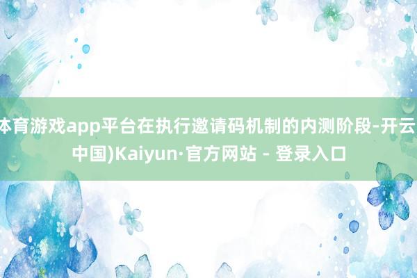 体育游戏app平台在执行邀请码机制的内测阶段-开云(中国)Kaiyun·官方网站 - 登录入口