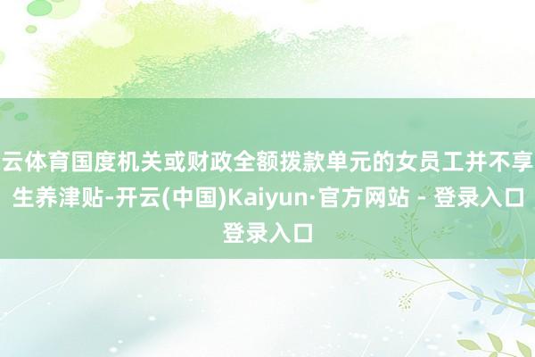 开云体育国度机关或财政全额拨款单元的女员工并不享受生养津贴-开云(中国)Kaiyun·官方网站 - 登录入口