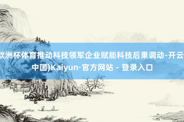 欧洲杯体育推动科技领军企业赋能科技后果调动-开云(中国)Kaiyun·官方网站 - 登录入口