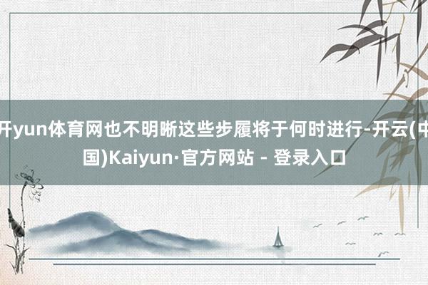 开yun体育网也不明晰这些步履将于何时进行-开云(中国)Kaiyun·官方网站 - 登录入口