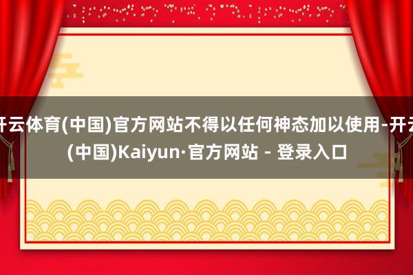 开云体育(中国)官方网站不得以任何神态加以使用-开云(中国)Kaiyun·官方网站 - 登录入口