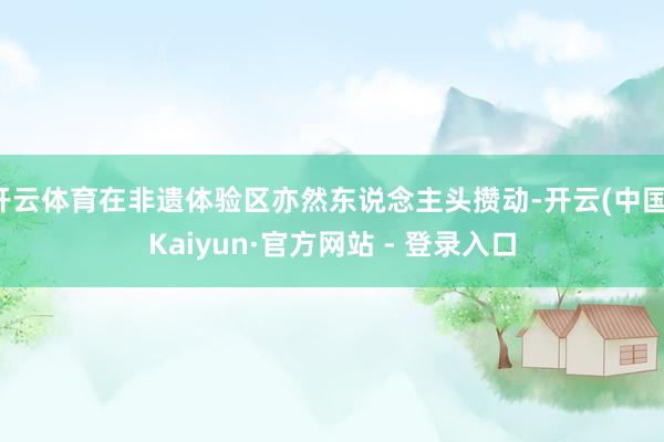 开云体育在非遗体验区亦然东说念主头攒动-开云(中国)Kaiyun·官方网站 - 登录入口