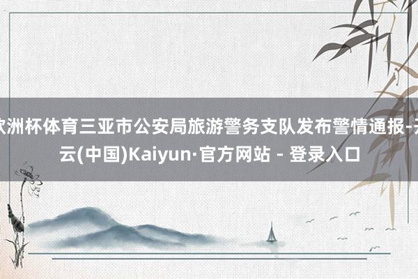 欧洲杯体育三亚市公安局旅游警务支队发布警情通报-开云(中国)Kaiyun·官方网站 - 登录入口